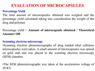 Percentage Yield
The total amount of microcapsules obtained was weighed and the
percentage yield calculated taking into consideration the weight of the
drug and polymer.
Percentage yield = Amount of microcapsule obtained / Theoretical
Amount×100
Scanning electron microscopy
•Scanning electron photomicrographs of drug loaded ethyl cellulose
microcapsules were taken. A small amount of microcapsules was spread
on gold stub and was placed in the scanning electron microscopy
(SEM) chamber.
•The SEM photomicrographs was taken at the acceleration voltage of
20 KV.
EVALUATION OF MICROCAPSULES
 