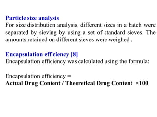 Particle size analysis
For size distribution analysis, different sizes in a batch were
separated by sieving by using a set of standard sieves. The
amounts retained on different sieves were weighed .
Encapsulation efficiency [8]
Encapsulation efficiency was calculated using the formula:
Encapsulation efficiency =
Actual Drug Content / Theoretical Drug Content ×100
 