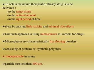 To obtain maximum therapeutic efficacy, drug is to be
delivered :
-to the target tissue
-in the optimal amount
-in the right period of time
there by causing little toxicity and minimal side effects.
One such approach is using microspheres as carriers for drugs.
Microspheres are characteristically free flowing powders
consisting of proteins or synthetic polymers
 biodegradable in nature
particle size less than 200 μm.
 
