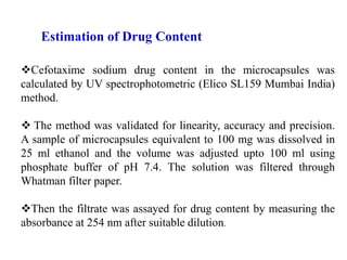 Cefotaxime sodium drug content in the microcapsules was
calculated by UV spectrophotometric (Elico SL159 Mumbai India)
method.
 The method was validated for linearity, accuracy and precision.
A sample of microcapsules equivalent to 100 mg was dissolved in
25 ml ethanol and the volume was adjusted upto 100 ml using
phosphate buffer of pH 7.4. The solution was filtered through
Whatman filter paper.
Then the filtrate was assayed for drug content by measuring the
absorbance at 254 nm after suitable dilution.
Estimation of Drug Content
 