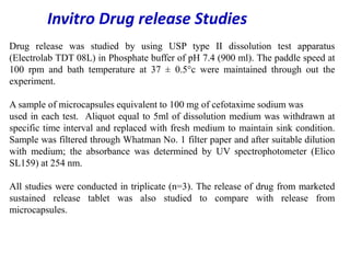 Drug release was studied by using USP type II dissolution test apparatus
(Electrolab TDT 08L) in Phosphate buffer of pH 7.4 (900 ml). The paddle speed at
100 rpm and bath temperature at 37 ± 0.5°c were maintained through out the
experiment.
A sample of microcapsules equivalent to 100 mg of cefotaxime sodium was
used in each test. Aliquot equal to 5ml of dissolution medium was withdrawn at
specific time interval and replaced with fresh medium to maintain sink condition.
Sample was filtered through Whatman No. 1 filter paper and after suitable dilution
with medium; the absorbance was determined by UV spectrophotometer (Elico
SL159) at 254 nm.
All studies were conducted in triplicate (n=3). The release of drug from marketed
sustained release tablet was also studied to compare with release from
microcapsules.
Invitro Drug release Studies
 