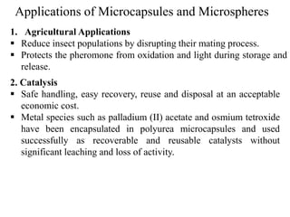 Applications of Microcapsules and Microspheres
63
1. Agricultural Applications
 Reduce insect populations by disrupting their mating process.
 Protects the pheromone from oxidation and light during storage and
release.
2. Catalysis
 Safe handling, easy recovery, reuse and disposal at an acceptable
economic cost.
 Metal species such as palladium (II) acetate and osmium tetroxide
have been encapsulated in polyurea microcapsules and used
successfully as recoverable and reusable catalysts without
significant leaching and loss of activity.
 