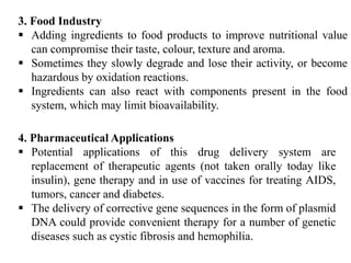 64
3. Food Industry
 Adding ingredients to food products to improve nutritional value
can compromise their taste, colour, texture and aroma.
 Sometimes they slowly degrade and lose their activity, or become
hazardous by oxidation reactions.
 Ingredients can also react with components present in the food
system, which may limit bioavailability.
4. Pharmaceutical Applications
 Potential applications of this drug delivery system are
replacement of therapeutic agents (not taken orally today like
insulin), gene therapy and in use of vaccines for treating AIDS,
tumors, cancer and diabetes.
 The delivery of corrective gene sequences in the form of plasmid
DNA could provide convenient therapy for a number of genetic
diseases such as cystic fibrosis and hemophilia.
 