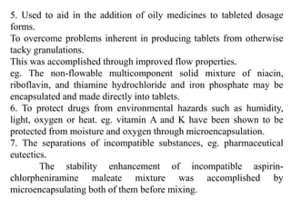 66
5. Used to aid in the addition of oily medicines to tableted dosage
forms.
To overcome problems inherent in producing tablets from otherwise
tacky granulations.
This was accomplished through improved flow properties.
eg. The non-flowable multicomponent solid mixture of niacin,
riboflavin, and thiamine hydrochloride and iron phosphate may be
encapsulated and made directly into tablets.
6. To protect drugs from environmental hazards such as humidity,
light, oxygen or heat. eg. vitamin A and K have been shown to be
protected from moisture and oxygen through microencapsulation.
7. The separations of incompatible substances, eg. pharmaceutical
eutectics.
The stability enhancement of incompatible aspirin-
chlorpheniramine maleate mixture was accomplished by
microencapsulating both of them before mixing.
 