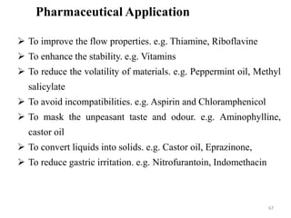 6767
Pharmaceutical Application
 To improve the flow properties. e.g. Thiamine, Riboflavine
 To enhance the stability. e.g. Vitamins
 To reduce the volatility of materials. e.g. Peppermint oil, Methyl
salicylate
 To avoid incompatibilities. e.g. Aspirin and Chloramphenicol
 To mask the unpeasant taste and odour. e.g. Aminophylline,
castor oil
 To convert liquids into solids. e.g. Castor oil, Eprazinone,
 To reduce gastric irritation. e.g. Nitrofurantoin, Indomethacin
 