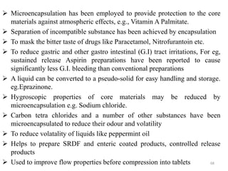  Microencapsulation has been employed to provide protection to the core
materials against atmospheric effects, e.g., Vitamin A Palmitate.
 Separation of incompatible substance has been achieved by encapsulation
 To mask the bitter taste of drugs like Paracetamol, Nitrofurantoin etc.
 To reduce gastric and other gastro intestinal (G.I) tract irritations, For eg,
sustained release Aspirin preparations have been reported to cause
significantly less G.I. bleeding than conventional preparations.
 A liquid can be converted to a pseudo-solid for easy handling and storage.
eg.Eprazinone.
 Hygroscopic properties of core materials may be reduced by
microencapsulation e.g. Sodium chloride.
 Carbon tetra chlorides and a number of other substances have been
microencapsulated to reduce their odour and volatility
 To reduce volatality of liquids like peppermint oil
 Helps to prepare SRDF and enteric coated products, controlled release
products
 Used to improve flow properties before compression into tablets 68
 