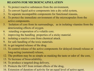 REASONS FOR MICROENCAPSULATION
1. To protect reactive substances from the environment,
2. To convert liquid active components into a dry solid system,
3. To separate incompatible components for functional reasons,
4. To protect the immediate environment of the microcapsules from the
active components.
5. Isolation of core from its surroundings, as in isolating vitamins from the
deteriorating effects of oxygen.
6. retarding evaporation of a volatile core.
7. improving the handling properties of a sticky material.
8. isolating a reactive core from chemical attack.
9. for safe handling of the toxic materials.
10. to get targeted release of the drug
11. To control release of the active components for delayed (timed) release or
long-acting (sustained) release,
12. The problem may be as simple as masking the taste or odor of the core,
13. To Increase of bioavailability,
14. To produce a targeted drug delivery,
15. Protects the GIT from irritant effects of the drug,
16. Extension of duration of activity for an equal level of active agent.
 