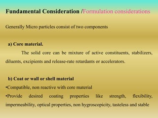 Generally Micro particles consist of two components
a) Core material.
The solid core can be mixture of active constituents, stabilizers,
diluents, excipients and release-rate retardants or accelerators.
b) Coat or wall or shell material
•Compatible, non reactive with core material
•Provide desired coating properties like strength, flexibility,
impermeability, optical properties, non hygroscopicity, tasteless and stable
Fundamental Consideration /Formulation considerations
 