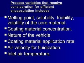 Process variables that receive
   consideration for efficient
   encapsulation includes

 Melting   point, solubility, friability,
  volatility of the core material.
 Coating material concentration.
 Nature of the vehicle
 Coating material application rate
 Air velocity for fluidization.
 Inlet air temperature.
 