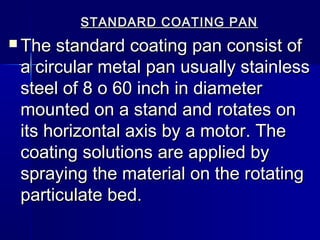 STANDARD COATING PAN
 The standard coating pan consist of
 a circular metal pan usually stainless
 steel of 8 o 60 inch in diameter
 mounted on a stand and rotates on
 its horizontal axis by a motor. The
 coating solutions are applied by
 spraying the material on the rotating
 particulate bed.
 