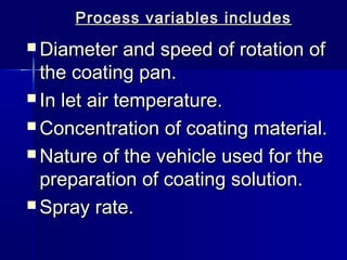 Process variables includes
 Diameter    and speed of rotation of
  the coating pan.
 In let air temperature.

 Concentration of coating material.

 Nature of the vehicle used for the
  preparation of coating solution.
 Spray rate.
 