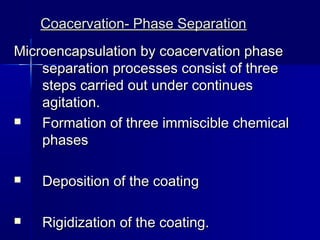 Coacervation- Phase Separation
Microencapsulation by coacervation phase
    separation processes consist of three
    steps carried out under continues
    agitation.
   Formation of three immiscible chemical
    phases

   Deposition of the coating

   Rigidization of the coating.
 