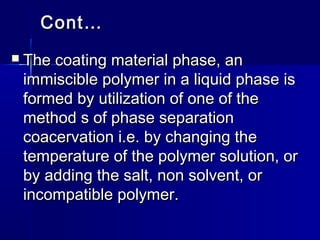 Cont…
   The coating material phase, an
    immiscible polymer in a liquid phase is
    formed by utilization of one of the
    method s of phase separation
    coacervation i.e. by changing the
    temperature of the polymer solution, or
    by adding the salt, non solvent, or
    incompatible polymer.
 