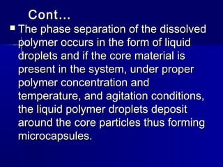 Cont…
   The phase separation of the dissolved
    polymer occurs in the form of liquid
    droplets and if the core material is
    present in the system, under proper
    polymer concentration and
    temperature, and agitation conditions,
    the liquid polymer droplets deposit
    around the core particles thus forming
    microcapsules.
 