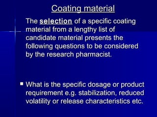 Coating material
    The selection of a specific coating
    material from a lengthy list of
    candidate material presents the
    following questions to be considered
    by the research pharmacist.



   What is the specific dosage or product
    requirement e.g. stabilization, reduced
    volatility or release characteristics etc.
 