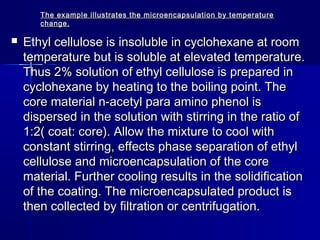 The example illustrates the microencapsulation by temperature
       change.

   Ethyl cellulose is insoluble in cyclohexane at room
    temperature but is soluble at elevated temperature.
    Thus 2% solution of ethyl cellulose is prepared in
    cyclohexane by heating to the boiling point. The
    core material n-acetyl para amino phenol is
    dispersed in the solution with stirring in the ratio of
    1:2( coat: core). Allow the mixture to cool with
    constant stirring, effects phase separation of ethyl
    cellulose and microencapsulation of the core
    material. Further cooling results in the solidification
    of the coating. The microencapsulated product is
    then collected by filtration or centrifugation.
 