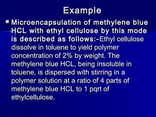 Example
   Microencapsulation of methylene blue
    HCL with ethyl cellulose by this mode
    is described as follows:- Ethyl cellulose
    dissolve in toluene to yield polymer
    concentration of 2% by weight. The
    methylene blue HCL, being insoluble in
    toluene, is dispersed with stirring in a
    polymer solution at a ratio of 4 parts of
    methylene blue HCL to 1 pqrt of
    ethylcellulose.
 