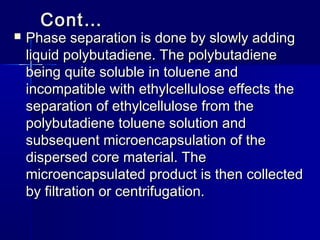 Cont…
   Phase separation is done by slowly adding
    liquid polybutadiene. The polybutadiene
    being quite soluble in toluene and
    incompatible with ethylcellulose effects the
    separation of ethylcellulose from the
    polybutadiene toluene solution and
    subsequent microencapsulation of the
    dispersed core material. The
    microencapsulated product is then collected
    by filtration or centrifugation.
 
