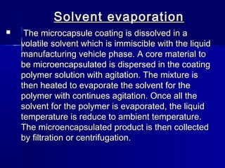Solvent evaporation
    The microcapsule coating is dissolved in a
    volatile solvent which is immiscible with the liquid
    manufacturing vehicle phase. A core material to
    be microencapsulated is dispersed in the coating
    polymer solution with agitation. The mixture is
    then heated to evaporate the solvent for the
    polymer with continues agitation. Once all the
    solvent for the polymer is evaporated, the liquid
    temperature is reduce to ambient temperature.
    The microencapsulated product is then collected
    by filtration or centrifugation.
 