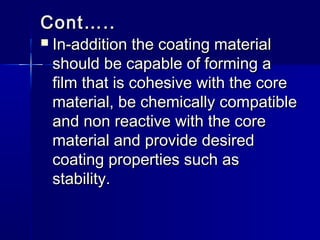 Cont…..
   In-addition the coating material
    should be capable of forming a
    film that is cohesive with the core
    material, be chemically compatible
    and non reactive with the core
    material and provide desired
    coating properties such as
    stability.
 