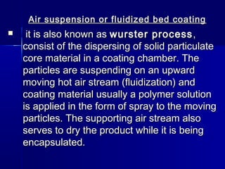 Air suspension or fluidized bed coating
    it is also known as wurster process ,
    consist of the dispersing of solid particulate
    core material in a coating chamber. The
    particles are suspending on an upward
    moving hot air stream (fluidization) and
    coating material usually a polymer solution
    is applied in the form of spray to the moving
    particles. The supporting air stream also
    serves to dry the product while it is being
    encapsulated.
 