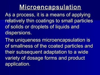 Microencapsulation
As a process, it is a means of applying
relatively thin coatings to small particles
of solids or droplets of liquids and
dispersions.
The uniqueness microencapsulation is
of smallness of the coated particles and
their subsequent adaptation to a wide
variety of dosage forms and product
application.
 