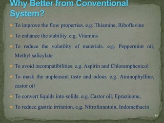  To improve the flow properties. e.g. Thiamine, Riboflavine
 To enhance the stability. e.g. Vitamins
 To reduce the volatility of materials. e.g. Peppermint oil,
Methyl salicylate
 To avoid incompatibilities. e.g. Aspirin and Chloramphenicol
 To mask the unpleasant taste and odour. e.g. Aminophylline,
castor oil
 To convert liquids into solids. e.g. Castor oil, Eprazinone,
 To reduce gastric irritation. e.g. Nitrofurantoin, Indomethacin
14
 