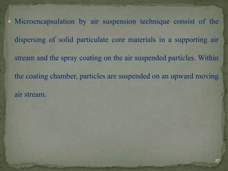  Microencapsulation by air suspension technique consist of the
dispersing of solid particulate core materials in a supporting air
stream and the spray coating on the air suspended particles. Within
the coating chamber, particles are suspended on an upward moving
air stream.
27
 