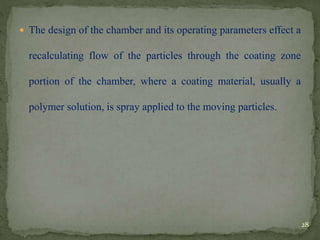  The design of the chamber and its operating parameters effect a
recalculating flow of the particles through the coating zone
portion of the chamber, where a coating material, usually a
polymer solution, is spray applied to the moving particles.
28
 