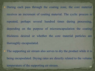  During each pass through the coating zone, the core material
receives an increment of coating material. The cyclic process is
repeated, perhaps several hundred times during processing,
depending on the purpose of microencapsulation the coating
thickness desired or whether the core material particles are
thoroughly encapsulated.
 The supporting air stream also serves to dry the product while it is
being encapsulated. Drying rates are directly related to the volume
temperature of the supporting air stream. 29
 