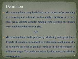  Microencapsulation may be defined as the process of surrounding
or enveloping one substance within another substance on a very
small scale, yielding capsules ranging from less than one micron
to several hundred microns in size.
Or
 Microencapsulation is the process by which tiny solid particles or
droplets of liquid are surrounded or coated with a continuous film
of polymeric material to produce capsules in the micrometer to
millimetre range. The product obtained by this process is called as
microcapsules. 3
 
