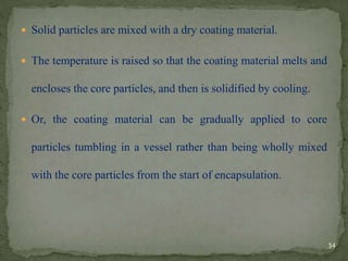  Solid particles are mixed with a dry coating material.
 The temperature is raised so that the coating material melts and
encloses the core particles, and then is solidified by cooling.
 Or, the coating material can be gradually applied to core
particles tumbling in a vessel rather than being wholly mixed
with the core particles from the start of encapsulation.
34
 