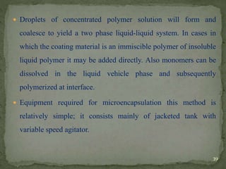  Droplets of concentrated polymer solution will form and
coalesce to yield a two phase liquid-liquid system. In cases in
which the coating material is an immiscible polymer of insoluble
liquid polymer it may be added directly. Also monomers can be
dissolved in the liquid vehicle phase and subsequently
polymerized at interface.
 Equipment required for microencapsulation this method is
relatively simple; it consists mainly of jacketed tank with
variable speed agitator.
39
 