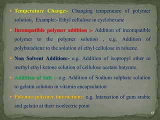  Temperature Change:- Changing temperature of polymer
solution, Example:- Ethyl cellulose in cyclohexane.
 Incompatible polymer addition :- Addition of incompatible
polymer to the polymer solution , e.g. Addition of
polybutadiene to the solution of ethyl cellulose in toluene.
 Non Solvent Addition:- e.g. Addition of isopropyl ether to
methyl ethyl ketone solution of cellulose acetate butyrate.
 Addition of Salt :- e.g. Addition of Sodium sulphate solution
to gelatin solution in vitamin encapsulation
 Polymer-polymer interaction:- e.g. Interaction of gum arabic
and gelatin at their isoelectric point
43
 