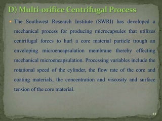  The Southwest Research Institute (SWRI) has developed a
mechanical process for producing microcapsules that utilizes
centrifugal forces to hurl a core material particle trough an
enveloping microencapsulation membrane thereby effecting
mechanical microencapsulation. Processing variables include the
rotational speed of the cylinder, the flow rate of the core and
coating materials, the concentration and viscosity and surface
tension of the core material.
44
 
