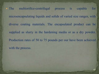  The multiorifice-centrifugal process is capable for
microencapsulating liquids and solids of varied size ranges, with
diverse coating materials. The encapsulated product can be
supplied as slurry in the hardening media or as a dry powder.
Production rates of 50 to 75 pounds per our have been achieved
with the process.
45
 