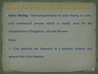  Spray Drying : Microencapsulation by spray-drying is a low-
cost commercial process which is mostly used for the
encapsulation of fragrances, oils and flavours.
 Steps:
 1- Core particles are dispersed in a polymer solution and
sprayed into a hot chamber.
49
 