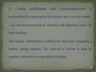 2- Coating solidification (and microencapsulation) is
accomplished by spraying the hot mixture into a cool air stream.
 - e.g. microencapsulation of vitamins with digestible waxes for
taste masking.
 The coating solidification is effected by thermally congealing a
molten coating material. The removal of solvent is done by
sorption, extraction or evaporation technique
52
 