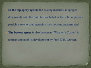  In the top spray system the coating materials is sprayed
downwards onto the fluid bed such that as the solid or porous
particle move to coating region they become encapsulated.
 The bottom spray is also known as “Wurster`s Coater” in
reorganization of its development by Prof. D.E. Wurster.
57
 