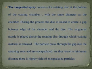  The tangential spray consists of a rotating disc at the bottom
of the coating chamber , with the same diameter as the
chamber. During the process the disc is raised to create a gap
between edge of the chamber and the disc. The tangential
nozzle is placed above the rotating disc through which coating
material is released . The particle move through the gap into the
spraying zone and are encapsulated. As they travel a minimum
distance there is higher yield of encapsulated particles.
58
 