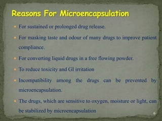  For sustained or prolonged drug release.
 For masking taste and odour of many drugs to improve patient
compliance.
 For converting liquid drugs in a free flowing powder.
 To reduce toxicity and GI irritation
 Incompatibility among the drugs can be prevented by
microencapsulation.
 The drugs, which are sensitive to oxygen, moisture or light, can
be stabilized by microencapsulation 6
 