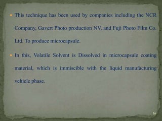  This technique has been used by companies including the NCR
Company, Gavert Photo production NV, and Fuji Photo Film Co.
Ltd. To produce microcapsule.
 In this, Volatile Solvent is Dissolved in microcapsule coating
material, which is immiscible with the liquid manufacturing
vehicle phase.
61
 