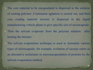  The core material to be encapsulated is dispersed in the solution
of coating polymer .Continuous agitation is carried out, and then
core coating material mixture is dispersed in the liquid
manufacturing vehicle phase to give specific size of microcapsule.
 Then the solvent evaporate from the polymer solution after
heating the mixture.
 The solvent evaporation technique is used to formulate various
types of microcapsule, for example, evolution of sucrose esters as
an alternative surfactants in microencapsulation of proteins by the
solvent evaporation method.
62
 