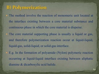  The method involve the reaction of monomeric unit located at
the interface existing between a core material substance and
continuous phase in which the core material is disperse.
 The core material supporting phase is usually a liquid or gas,
and therefore polymerization reaction occur at liquid-liquid,
liquid-gas, solid-liquid, or solid-gas interface.
 E.g. In the formation of polyamide (Nylon) polymeric reaction
occurring at liquid-liquid interface existing between aliphatic
diamine & dicarboxylic acid halide.
64
 