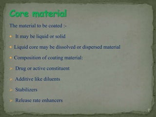 The material to be coated :-
 It may be liquid or solid
 Liquid core may be dissolved or dispersed material
 Composition of coating material:
 Drug or active constituent
 Additive like diluents
 Stabilizers
 Release rate enhancers
7
 