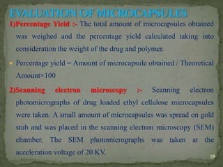 1)Percentage Yield :- The total amount of microcapsules obtained
was weighed and the percentage yield calculated taking into
consideration the weight of the drug and polymer.
 Percentage yield = Amount of microcapsule obtained / Theoretical
Amount×100
2)Scanning electron microscopy :- Scanning electron
photomicrographs of drug loaded ethyl cellulose microcapsules
were taken. A small amount of microcapsules was spread on gold
stub and was placed in the scanning electron microscopy (SEM)
chamber. The SEM photomicrographs was taken at the
acceleration voltage of 20 KV. 78
 