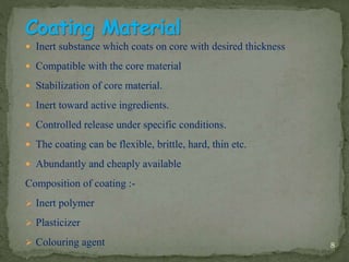  Inert substance which coats on core with desired thickness
 Compatible with the core material
 Stabilization of core material.
 Inert toward active ingredients.
 Controlled release under specific conditions.
 The coating can be flexible, brittle, hard, thin etc.
 Abundantly and cheaply available
Composition of coating :-
 Inert polymer
 Plasticizer
 Colouring agent 8
 