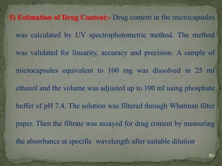5) Estimation of Drug Content:- Drug content in the microcapsules
was calculated by UV spectrophotometric method. The method
was validated for linearity, accuracy and precision. A sample of
microcapsules equivalent to 100 mg was dissolved in 25 ml
ethanol and the volume was adjusted up to 100 ml using phosphate
buffer of pH 7.4. The solution was filtered through Whatman filter
paper. Then the filtrate was assayed for drug content by measuring
the absorbance at specific wavelength after suitable dilution.
80
 