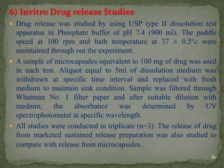 6) Invitro Drug release Studies
 Drug release was studied by using USP type II dissolution test
apparatus in Phosphate buffer of pH 7.4 (900 ml). The paddle
speed at 100 rpm and bath temperature at 37 ± 0.5°c were
maintained through out the experiment.
 A sample of microcapsules equivalent to 100 mg of drug was used
in each test. Aliquot equal to 5ml of dissolution medium was
withdrawn at specific time interval and replaced with fresh
medium to maintain sink condition. Sample was filtered through
Whatman No. 1 filter paper and after suitable dilution with
medium; the absorbance was determined by UV
spectrophotometer at specific wavelength.
 All studies were conducted in triplicate (n=3). The release of drug
from marketed sustained release preparation was also studied to
compare with release from microcapsules.
81
 