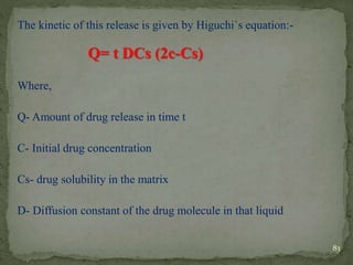 The kinetic of this release is given by Higuchi`s equation:-
Q= t DCs (2c-Cs)
Where,
Q- Amount of drug release in time t
C- Initial drug concentration
Cs- drug solubility in the matrix
D- Diffusion constant of the drug molecule in that liquid
83
 
